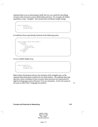 Optional-data is not so interesting in itself, but it is very useful for describing
recursive data-structures such as linked-lists and trees. For example, the follow-
ing defines a type ‘‘stringlist’’ that encodes lists of arbitrary length strings:
struct *stringlist {
string item<>;
stringlist next;
};
It could have been equivalently declared as the following union:
union stringlist switch (bool opted) {
case TRUE:
struct {
string item<>;
stringlist next;
} element;
case FALSE:
void;
};
or as a variable-length array:
struct stringlist<1> {
string item<>;
stringlist next;
};
Both of these declarations obscure the intention of the stringlist type, so the
optional-data declaration is preferred over both of them. The optional-data type
also has a close correlation to how recursive data structures are represented in
high-level languages such as Pascal or C by use of pointers. In fact, the syntax is
the same as that of the C language for pointers. E
Formats and Protocols for Networking 7-21
DRAFT COPY
March 18, 1997
File: chap7
386:adm.book:sum
Page: 171
 