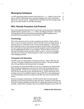 Messaging Catalogues E
An ABI conforming implementation will include the gencat utility to convert the E
source of XPG3 conforming source message catalogues into a form understand- E
able by the run-time system. Applications that attempt to provide message catalo- E
gues in any other format are not ABI conforming.
RPC: Remote Procedure Call Protocol
This section specifies the protocol to be used in the remote procedure call package
implemented by routines in the libnsl library described in Chapter 6. The proto-
col is specified with the external data representation (XDR) language partly
described in the preceding section of the System V ABI.
Terminology
This section discusses servers, services, programs, procedures, clients, and ver-
sions. A server is a piece of software where network services are implemented. A
network service is a collection of one or more remote programs. A remote pro-
gram implements one or more remote procedures; the procedures, their parame-
ters, and results are documented in the specific program’s protocol specification
(see the rpcbind protocol, below, for an example). Network clients are pieces of
software that initiate remote procedure calls to services. A server may support
more than one version of a remote program in order to be forward compatible
with changing protocols.
Transports and Semantics
The RPC protocol is independent of transport protocols. That is, RPC does not
care how a message is passed from one process to another. The protocol deals
only with specification and interpretation of messages.
It is important to point out that RPC does not try to implement any kind of relia-
bility and that the application must be aware of the type of transport protocol
underneath RPC. If it knows it is running on top of a reliable transport such as
TCP/IP, then most of the work is already done for it. On the other hand, if it is
running on top of an unreliable transport such as UDP/IP, it must implement is
own retransmission and time-out policy as the RPC layer does not provide this
service.
Because of transport independence, the RPC protocol does not attach specific
semantics to the remote procedures or their execution. Semantics can be inferred
from (but should be explicitly specified by) the underlying transport protocol. For
example, consider RPC running on top of an unreliable transport such as UDP/IP.
7-22 FORMATS AND PROTOCOLS
DRAFT COPY
March 18, 1997
File: chap7
386:adm.book:sum
Page: 172
 