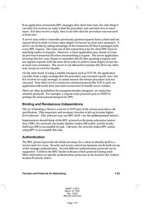If an application retransmits RPC messages after short time-outs, the only thing it
can infer if it receives no reply is that the procedure was executed zero or more
times. If it does receive a reply, then it can infer that the procedure was executed
at least once.
A server may wish to remember previously granted requests from a client and not
regrant them in order to insure some degree of execute-at-most-once semantics. A
server can do this by taking advantage of the transaction ID that is packaged with
every RPC request. The main use of this transaction is by the client RPC layer in
matching replies to requests. However, a client application may choose to reuse
its previous transaction ID when retransmitting a request. The server application,
knowing this fact, may choose to remember this ID after granting a request and
not regrant requests with the same ID in order to achieve some degree of execute-
at-most-once semantics. The server is not allowed to examine this ID in any other
way except as a test for equality.
On the other hand, if using a reliable transport such as TCP/IP, the application
can infer from a reply message that the procedure was executed exactly once, but
if it receives no reply message, it cannot assume the remote procedure was not
executed. Note that even if a connection-oriented protocol like TCP is used, an
application still needs time-outs and reconnection to handle server crashes.
There are other possibilities for transports besides datagram- or connection-
oriented protocols. For example, a request-reply protocol such as VMTP is
perhaps the most natural transport for RPC.
Binding and Rendezvous Independence
The act of binding a client to a service is NOT part of the remote procedure call
specification. This important and necessary function is left up to some higher-
level software. (The software may use RPC itself—see the rpcbind protocol, below).
Implementors should think of the RPC protocol as the jump-subroutine instruc-
tion ("JSR") of a network; the loader (binder) makes JSR useful, and the loader
itself uses JSR to accomplish its task. Likewise, the network makes RPC useful,
using RPC to accomplish this task.
Authentication
The RPC protocol provides the fields necessary for a client to identify itself to a
service and vice-versa. Security and access control mechanisms can be built on top
of the message authentication. Several different authentication protocols can be
supported. A field in the RPC header indicates which protocol is being used.
More information on specific authentication protocols can be found in the Authen-
tication Protocols, below.
Formats and Protocols for Networking 7-23
DRAFT COPY
March 18, 1997
File: chap7
386:adm.book:sum
Page: 173
 