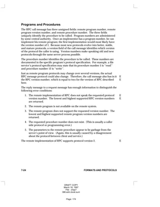 Programs and Procedures
The RPC call message has three unsigned fields: remote program number, remote
program version number, and remote procedure number. The three fields
uniquely identify the procedure to be called. Program numbers are administered
by some central authority. Once an implementor has a program number, he can
implement his remote program; the first implementation would most likely have
the version number of 1. Because most new protocols evolve into better, stable,
and mature protocols, a version field of the call message identifies which version
of the protocol the caller is using. Version numbers make speaking old and new
protocols through the same server process possible.
The procedure number identifies the procedure to be called. These numbers are
documented in the specific program’s protocol specification. For example, a file
service’s protocol specification may state that its procedure number 5 is ‘‘read’’
and procedure number 12 is ‘‘write’’.
Just as remote program protocols may change over several versions, the actual
RPC message protocol could also change. Therefore, the call message also has in it E
the RPC version number, which is equal to two for the version of RPC described E
here.
The reply message to a request message has enough information to distinguish the
following error conditions:
1. The remote implementation of RPC does not speak the requested protocol E
version number. The lowest and highest supported RPC version numbers E
are returned.
2. The remote program is not available on the remote system.
3. The remote program does not support the requested version number. The
lowest and highest supported remote program version numbers are
returned.
4. The requested procedure number does not exist. (This is usually a caller
side protocol or programming error.)
5. The parameters to the remote procedure appear to be garbage from the
server’s point of view. (Again, this is usually caused by a disagreement
about the protocol between client and service.)
The remote implementation of RPC supports protocol version 2. E
7-24 FORMATS AND PROTOCOLS
DRAFT COPY
March 18, 1997
File: chap7
386:adm.book:sum
Page: 174
 