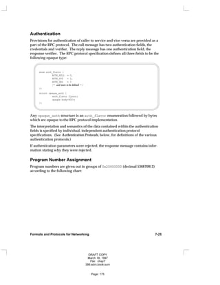 Authentication
Provisions for authentication of caller to service and vice-versa are provided as a
part of the RPC protocol. The call message has two authentication fields, the
credentials and verifier. The reply message has one authentication field, the
response verifier. The RPC protocol specification defines all three fields to be the
following opaque type:
enum auth_flavor {
AUTH_NULL = 0,
AUTH_SYS = 1,
AUTH_DES = 3
/* and more to be defined */
};
struct opaque_auth {
auth_flavor flavor;
opaque body<400>;
};
Any opaque_auth structure is an auth_flavor enumeration followed by bytes
which are opaque to the RPC protocol implementation.
The interpretation and semantics of the data contained within the authentication
fields is specified by individual, independent authentication protocol
specifications. (See Authentication Protocols, below, for definitions of the various
authentication protocols.)
If authentication parameters were rejected, the response message contains infor-
mation stating why they were rejected.
Program Number Assignment
Program numbers are given out in groups of 0x20000000 (decimal 536870912)
according to the following chart:
Formats and Protocols for Networking 7-25
DRAFT COPY
March 18, 1997
File: chap7
386:adm.book:sum
Page: 175
 