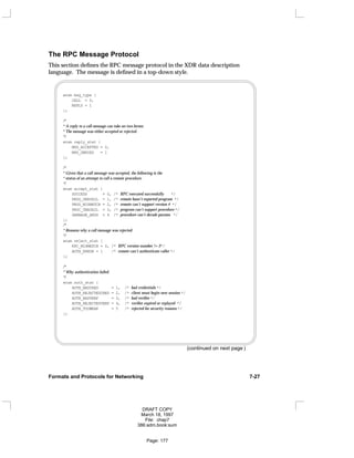 The RPC Message Protocol
This section defines the RPC message protocol in the XDR data description
language. The message is defined in a top-down style.
enum msg_type {
CALL = 0,
REPLY = 1
};
/*
* A reply to a call message can take on two forms:
* The message was either accepted or rejected.
*/
enum reply_stat {
MSG_ACCEPTED = 0,
MSG_DENIED = 1
};
/*
* Given that a call message was accepted, the following is the
* status of an attempt to call a remote procedure.
*/
enum accept_stat {
SUCCESS = 0, /* RPC executed successfully */
PROG_UNAVAIL = 1, /* remote hasn’t exported program */
PROG_MISMATCH = 2, /* remote can’t support version # */
PROC_UNAVAIL = 3, /* program can’t support procedure */
GARBAGE_ARGS = 4 /* procedure can’t decode params */
};
/*
* Reasons why a call message was rejected:
*/
enum reject_stat {
RPC_MISMATCH = 0, /* RPC version number != 2*/
AUTH_ERROR = 1 /* remote can’t authenticate caller */
};
/*
* Why authentication failed:
*/
enum auth_stat {
AUTH_BADCRED = 1, /* bad credentials */
AUTH_REJECTEDCRED = 2, /* client must begin new session */
AUTH_BADVERF = 3, /* bad verifier */
AUTH_REJECTEDVERF = 4, /* verifier expired or replayed */
AUTH_TOOWEAK = 5 /* rejected for security reasons */
};
(continued on next page )
Formats and Protocols for Networking 7-27
DRAFT COPY
March 18, 1997
File: chap7
386:adm.book:sum
Page: 177
 