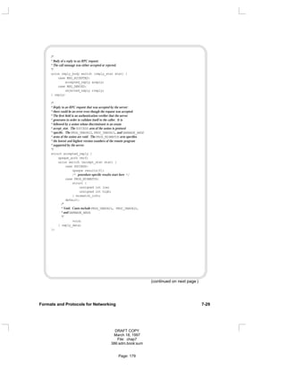 /*
* Body of a reply to an RPC request:
* The call message was either accepted or rejected.
*/
union reply_body switch (reply_stat stat) {
case MSG_ACCEPTED:
accepted_reply areply;
case MSG_DENIED:
rejected_reply rreply;
} reply;
/*
* Reply to an RPC request that was accepted by the server:
* there could be an error even though the request was accepted.
* The first field is an authentication verifier that the server
* generates in order to validate itself to the caller. It is
* followed by a union whose discriminant is an enum
* accept_stat. The SUCCESS arm of the union is protocol
* specific. The PROG_UNAVAIL, PROC_UNAVAIL, and GARBAGE_ARGP
* arms of the union are void. The PROG_MISMATCH arm specifies
* the lowest and highest version numbers of the remote program
* supported by the server.
*/
struct accepted_reply {
opaque_auth verf;
union switch (accept_stat stat) {
case SUCCESS:
opaque results[0];
/* procedure-specific results start here */
case PROG_MISMATCH:
struct {
unsigned int low;
unsigned int high;
} mismatch_info;
default:
/*
* Void. Cases include PROG_UNAVAIL, PROC_UNAVAIL,
* and GARBAGE_ARGS.
*/
void;
} reply_data;
};
(continued on next page )
Formats and Protocols for Networking 7-29
DRAFT COPY
March 18, 1997
File: chap7
386:adm.book:sum
Page: 179
 