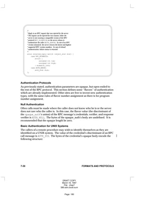 /*
* Reply to an RPC request that was rejected by the server:
* The request can be rejected for two reasons: either the
* server is not running a compatible version of the RPC
* protocol (RPC_MISMATCH), or the server refuses to
* authenticate the caller (AUTH_ERROR). In case of an RPC
* version mismatch, the server returns the lowest and highest
* supported RPC version numbers. In case of refused
* authentication, failure status is returned.
*/
union rejected_reply switch (reject_stat stat) {
case RPC_MISMATCH:
struct {
unsigned int low;
unsigned int high;
} mismatch_info;
case AUTH_ERROR:
auth_stat stat;
};
Authentication Protocols
As previously stated, authentication parameters are opaque, but open-ended to
the rest of the RPC protocol. This section defines some ‘‘flavors’’ of authentication
which are already implemented. Other sites are free to invent new authentication
types, with the same rules of flavor number assignment as there is for program
number assignment.
Null Authentication
Often calls must be made where the caller does not know who he is or the server
does not care who the caller is. In this case, the flavor value (the discriminant of
the opaque_auth’s union) of the RPC message’s credentials, verifier, and response
verifier is AUTH_NULL. The bytes of the opaque_auth’s body are undefined. It is
recommended that the opaque length be zero.
Basic Authentication for UNIX Systems
The callers of a remote procedure may wish to identify themselves as they are
identified on a UNIX system. The value of the credential’s discriminant of an RPC
call message is AUTH_SYS. The bytes of the credential’s opaque body encode the 
following structure:
7-30 FORMATS AND PROTOCOLS
DRAFT COPY
March 18, 1997
File: chap7
386:adm.book:sum
Page: 180
 