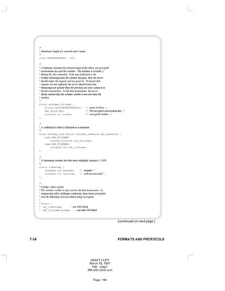 /*
* Maximum length of a network user’s name
*/
const MAXNETNAMELEN = 255;
/*
* A fullname contains the network name of the client, an encrypted
* conversation key and the window. The window is actually a
* lifetime for the credential. If the time indicated in the
* verifier timestamp plus the window has past, then the server
* should expire the request and not grant it. To insure that
* requests are not replayed, the server should insist that
* timestamps are greater than the previous one seen, unless it is
* the first transaction. In the first transaction, the server
* checks instead that the window verifier is one less than the
* window.
*/
struct authdes_fullname {
string name<MAXNETNAMELEN>; /* name of client */
des_block key; /* PK encrypted conversation key */
unsigned int window; /* encrypted window */
};
/*
* A credential is either a fullname or a nickname
*/
union authdes_cred switch (authdes_namekind adc_namekind) {
case ADN_FULLNAME:
authdes_fullname adc_fullname;
case ADN_NICKNAME:
unsigned int adc_nickname;
};
/*
* A timestamp encodes the time since midnight, January 1, 1970.
*/
struct timestamp {
unsigned int seconds; /* seconds */
unsigned int useconds; /* and microseconds */
};
/*
* Verifier: client variety
* The window verifier is only used in the first transaction. In
* conjunction with a fullname credential, these items are packed
* into the following structure before being encrypted:
*
* struct {
* adv_timestamp; -- one DES block
* adv_fullname.window; -- one half DES block
(continued on next page )
7-34 FORMATS AND PROTOCOLS
DRAFT COPY
March 18, 1997
File: chap7
386:adm.book:sum
Page: 184
 