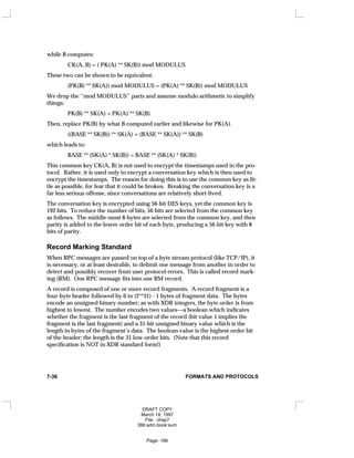 while B computes:
CK(A, B) = ( PK(A) ** SK(B)) mod MODULUS
These two can be shown to be equivalent:
(PK(B) ** SK(A)) mod MODULUS = (PK(A) ** SK(B)) mod MODULUS
We drop the ‘‘mod MODULUS’’ parts and assume modulo arithmetic to simplify
things:
PK(B) ** SK(A) = PK(A) ** SK(B)
Then, replace PK(B) by what B computed earlier and likewise for PK(A).
((BASE ** SK(B)) ** SK(A) = (BASE ** SK(A)) ** SK(B)
which leads to:
BASE ** (SK(A) * SK(B)) = BASE ** (SK(A) * SK(B))
This common key CK(A, B) is not used to encrypt the timestamps used in the pro-
tocol. Rather, it is used only to encrypt a conversation key which is then used to
encrypt the timestamps. The reason for doing this is to use the common key as lit-
tle as possible, for fear that it could be broken. Breaking the conversation key is a
far less serious offense, since conversations are relatively short-lived.
The conversation key is encrypted using 56-bit DES keys, yet the common key is
192 bits. To reduce the number of bits, 56 bits are selected from the common key
as follows. The middle-most 8-bytes are selected from the common key, and then
parity is added to the lower order bit of each byte, producing a 56-bit key with 8
bits of parity.
Record Marking Standard
When RPC messages are passed on top of a byte stream protocol (like TCP/IP), it
is necessary, or at least desirable, to delimit one message from another in order to
detect and possibly recover from user protocol errors. This is called record mark-
ing (RM). One RPC message fits into one RM record.
A record is composed of one or more record fragments. A record fragment is a
four-byte header followed by 0 to (2**31) - 1 bytes of fragment data. The bytes
encode an unsigned binary number; as with XDR integers, the byte order is from
highest to lowest. The number encodes two values—a boolean which indicates
whether the fragment is the last fragment of the record (bit value 1 implies the
fragment is the last fragment) and a 31-bit unsigned binary value which is the
length in bytes of the fragment’s data. The boolean value is the highest-order bit
of the header; the length is the 31 low-order bits. (Note that this record
specification is NOT in XDR standard form!)
7-36 FORMATS AND PROTOCOLS
DRAFT COPY
March 18, 1997
File: chap7
386:adm.book:sum
Page: 186
 