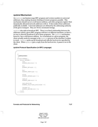 rpcbind Mechanism
An rpcbind mechanism maps RPC program and version numbers to universal
addresses, thus making dynamic binding of remote programs possible. This
mechanism should run at a well-known address, and other programs register their
dynamically allocated network addresses with it. It then makes those addresses
publically available. Universal addresses are defined by the addressing authority
of the given transport. They are NULL-terminated strings.
rpcbind also aids in broadcast RPC. There is no fixed relationship between the
addresses which a given RPC program will have on different machines, so there’s
no way to directly broadcast to all of these programs. The rpcbind mechanism,
however, has a well-known address. So, to broadcast to a given program, the
client actually sends its message to the rpcbind process on the machine it wishes
to reach. rpcbind picks up the broadcast and calls the local service specified by
the client. When rpcbind gets a reply from the local service, it passes it on to the
client.
rpcbind Protocol Specification (in RPC Language)
/*
* rpcbind procedures
*/
program RPCBPROG {
version RPCBVERS {
void
RPCBPROC_NULL(void) = 0;
bool
RPCBPROC_SET(rpcb) = 1;
bool
RPCBPROC_UNSET(rpcb) = 2;
string
RPCBPROC_GETADDR(rpcb) = 3;
rpcblist
RPCBPROC_DUMP(void) = 4;
rpcb_rmtcallres
RPCBPROC_CALLIT(rpcb_rmtcallargs) = 5;
unsigned int
RPCBPROC_GETTIME(void) = 6;
} = 3;
} = 100000;
Formats and Protocols for Networking 7-37
DRAFT COPY
March 18, 1997
File: chap7
386:adm.book:sum
Page: 187
 