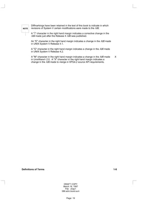 NOTE
Diffmarkings have been retained in the text of this book to indicate in which
revisions of System V certain modifications were made to the ABI.
A "" character in the right hand margin indicates a corrective change in the
ABI made just after the Release 4 ABI was published.
An "E" character in the right hand margin indicates a change in the ABI made
in UNIX System V Release 4.1.
A "G" character in the right hand margin indicates a change in the ABI made
in UNIX System V Release 4.2.
A "M" character in the right hand margin indicates a change in the ABI made X
in UnixWare 2.0. A "X" character in the right hand margin indicates a
change in the ABI made to merge in XPG4.2 source API requirements.
Definitions of Terms 1-9
DRAFT COPY
March 18, 1997
File: chap1
386:adm.book:sum
Page: 19
 