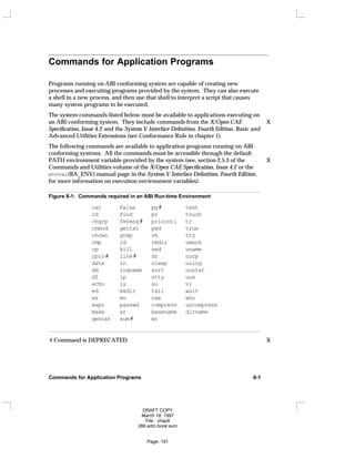 Commands for Application Programs
Programs running on ABI-conforming system are capable of creating new
processes and executing programs provided by the system. They can also execute
a shell in a new process, and then use that shell to interpret a script that causes
many system programs to be executed.
The system commands listed below must be available to applications executing on
an ABI-conforming system. They include commands from the X/Open CAE X
Specification, Issue 4.2 and the System V Interface Definition, Fourth Edition, Basic and
Advanced Utilities Extensions (see Conformance Rule in chapter 1).
The following commands are available to application programs running on ABI-
conforming systems. All the commands must be accessible through the default
PATH environment variable provided by the system (see, section 2.5.3 of the X
Commands and Utilities volume of the X/Open CAE Specification, Issue 4.2 or the
envvar(BA_ENV) manual page in the System V Interface Definition, Fourth Edition,
for more information on execution environment variables).
Figure 8-1: Commands required in an ABI Run-time Environment
cat false pg# test
cd find pr touch
chgrp fmtmsg# priocntl tr
chmod gettxt pwd true
chown grep rm tty
cmp id rmdir umask
cp kill sed uname
cpio# line# sh uucp
date ln sleep uulog
dd logname sort uustat
df lp stty uux
echo ls su vi
ed mkdir tail wait
ex mv tee who
expr passwd compress uncompress
make ar basename dirname
gencat sum# wc
# Command is DEPRECATED X
Commands for Application Programs 8-1
DRAFT COPY
March 18, 1997
File: chap8
386:adm.book:sum
Page: 191
 