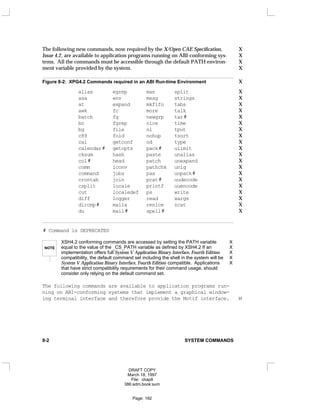 The following new commands, now required by the X/Open CAE Specification, X
Issue 4.2, are available to application programs running on ABI-conforming sys- X
tems. All the commands must be accessible through the default PATH environ- X
ment variable provided by the system. X
Figure 8-2: XPG4.2 Commands required in an ABI Run-time Environment X
alias egrep man split X
asa env mesg strings X
at expand mkfifo tabs X
awk fc more talk X
batch fg newgrp tar# X
bc fgrep nice time X
bg file nl tput X
c89 fold nohup tsort X
cal getconf od type X
calendar# getopts pack# ulimit X
cksum hash paste unalias X
col# head patch unexpand X
comm iconv pathchk uniq X
command jobs pax unpack# X
crontab join pcat# uudecode X
csplit locale printf uuencode X
cut localedef ps write X
diff logger read xargs X
dircmp# mailx renice zcat X
du mail# spell# X
# Command is DEPRECATED
NOTE
XSH4.2 conforming commands are accessed by setting the PATH variable X
equal to the value of the _CS_PATH variable as defined by XSH4.2 If an X
implementation offers full System V Application Binary Interface, Fourth Edition X
compatibility, the default command set including the shell in the system will be X
System V Application Binary Interface, Fourth Edition compatible. Applications X
that have strict compatibility requirements for their command usage, should
consider only relying on the default command set.
The following commands are available to application programs run-
ning on ABI-conforming systems that implement a graphical window-
ing terminal interface and therefore provide the Motif interface. M
8-2 SYSTEM COMMANDS
DRAFT COPY
March 18, 1997
File: chap8
386:adm.book:sum
Page: 192
 