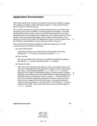 Application Environment
This section specifies the execution environment information available to applica-
tion programs running on ABI-conforming computers. It also specifies the pro-
grams’ interface to that information.
The execution environment contains certain information that is provided by the
operating system and is available to executing application programs. Generally
speaking, this includes system-wide environment information and per-process
information that is meaningful and accessible only to the single process to which it
applies. This environment information and the utilities used to retrieve it are
specified in detail in the X/Open CAE Specification, Issue 4.2 and the System V Inter- X
face Definition, Fourth Edition (see the Conformance Rule in chapter 1).
The environment information available to application programs on an ABI-
conforming system includes the following:
System identification
Application programs may obtain system identification information
through the uname function or the system command uname.
Date and time
The current calendar date and time are available to application programs
through the date system command and the time function.
Numerical Limits
This refers to the maximum and minimum values of operating system vari-
ables and C language limits that application programs require. Most impor-
tant values are accessible through the sysconf and pathconf functions
defined in the X/Open CAE Specification, Issue 4.2 and the System V Interface X
Definition, Fourth Edition and in the POSIX P1003.1 Portable Operating System X
Specification (see the Conformance Rule in chapter 1) . These interfaces are
the correct method for application programs to retrieve numerical values
related to the configuration of their host system. Guaranteed minimum
values for these parameters are specified in the ‘‘Data Definition’’ section in
Chapter 6 of the ABI. Other system parameters are accessible through the
getrlimit function.
Application Environment 9-1
DRAFT COPY
March 18, 1997
File: chap9
386:adm.book:sum
Page: 195
 