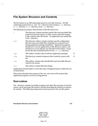 File System Structure and Contents
The file system on an ABI-conforming system is a tree-like structure. All ABI-
conforming systems have a ‘‘root’’ (or /) directory that contains a /usr directory,
a /var directory, a /etc directory, and a /opt directory.
The following are primary characteristics of the file system tree:
/ This directory contains machine-specific files and executable files
required to boot the system, to check, and to repair file systems.
It also contains other directories. No application may install files
in the / directory.
/etc This directory subtree contains machine-specific configuration
files and some executable files, including one command used
during application package installation. Application programs
should never execute applications in this directory subtree, and
should never access directly any data files in this subtree, except
for the files they install themselves in the /etc/opt directory.
/opt This subtree contains add-on software application packages. E
/tmp E
This directory contains temporary files created by system utili- E
ties.
/usr This subtree contains only sharable files and executable files pro-
vided by the system.
/var This subtree contains files that change.
Applications should install or create files only in designated places within the tree,
as noted below.
This section describes those aspects of the root, user and var file systems that
application programs can rely on being present.
Root subtree
The / directory contains executable programs and other files necessary to boot the
system, check and repair file systems, and files describing the identity of a particu-
lar machine. The following components must be present in the root file system:
File System Structure and Contents 9-3
DRAFT COPY
March 18, 1997
File: chap9
386:adm.book:sum
Page: 197
 