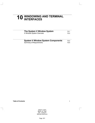 10 WINDOWING AND TERMINAL
INTERFACES
The System V Window System 10-1
X Window System Overview 10-2
System V Window System Components 10-3
Summary of Requirements 10-5
Table of Contents i
DRAFT COPY
March 18, 1997
File: Cchap10
386:adm.book:sum
Page: 201
 