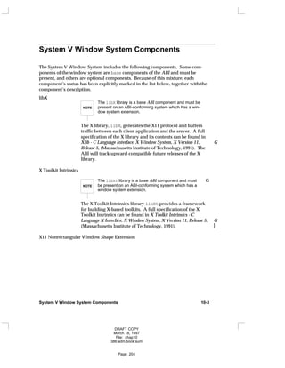 System V Window System Components
The System V Window System includes the following components. Some com-
ponents of the window system are base components of the ABI and must be
present, and others are optional components. Because of this mixture, each
component’s status has been explicitly marked in the list below, together with the
component’s description.
libX
NOTE
The libX library is a base ABI component and must be
present on an ABI-conforming system which has a win-
dow system extension.
The X library, libX, generates the X11 protocol and buffers
traffic between each client application and the server. A full
specification of the X library and its contents can be found in
Xlib - C Language Interface, X Window System, X Version 11, G
Release 5, (Massachusetts Institute of Technology, 1991). The
ABI will track upward-compatible future releases of the X
library.
X Toolkit Intrinsics
NOTE
The libXt library is a base ABI component and must G
be present on an ABI-conforming system which has a
window system extension.
The X Toolkit Intrinsics library libXt provides a framework
for building X-based toolkits. A full specification of the X
Toolkit Intrinsics can be found in X Toolkit Intrinsics - C
Language X Interface, X Window System, X Version 11, Release 5, G
(Massachusetts Institute of Technology, 1991). 
X11 Nonrectangular Window Shape Extension
System V Window System Components 10-3
DRAFT COPY
March 18, 1997
File: chap10
386:adm.book:sum
Page: 204
 