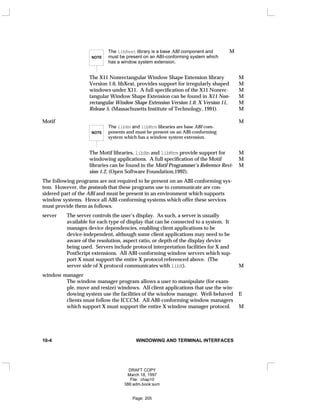 NOTE
The libXext library is a base ABI component and M
must be present on an ABI-conforming system which
has a window system extension.
The X11 Nonrectangular Window Shape Extension library M
Version 1.0, libXext, provides support for irregularly shaped M
windows under X11. A full specification of the X11 Nonrec- M
tangular Window Shape Extension can be found in X11 Non- M
rectangular Window Shape Extension Version 1.0, X Version 11, M
Release 5, (Massachusetts Institute of Technology, 1991). M
Motif M
NOTE
The libXm and libMrm libraries are base ABI com-
ponents and must be present on an ABI-conforming
system which has a window system extension.
The Motif libraries, libXm and libMrm provide support for M
windowing applications. A full specification of the Motif M
libraries can be found in the Motif Programmer’s Reference Revi- M
sion 1.2, (Open Software Foundation,1992).
The following programs are not required to be present on an ABI-conforming sys-
tem. However, the protocols that these programs use to communicate are con-
sidered part of the ABI and must be present in an environment which supports
window systems. Hence all ABI-conforming systems which offer these services
must provide them as follows.
server The server controls the user’s display. As such, a server is usually
available for each type of display that can be connected to a system. It
manages device dependencies, enabling client applications to be
device-independent, although some client applications may need to be
aware of the resolution, aspect ratio, or depth of the display device
being used. Servers include protocol interpretation facilities for X and
PostScript extensions. All ABI-conforming window servers which sup-
port X must support the entire X protocol referenced above. (The
server side of X protocol communicates with libX). M
window manager
The window manager program allows a user to manipulate (for exam-
ple, move and resize) windows. All client applications that use the win-
dowing system use the facilities of the window manager. Well-behaved E
clients must follow the ICCCM. All ABI-conforming window managers
which support X must support the entire X window manager protocol. M
10-4 WINDOWING AND TERMINAL INTERFACES
DRAFT COPY
March 18, 1997
File: chap10
386:adm.book:sum
Page: 205
 
