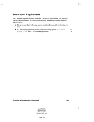 Summary of Requirements
The ‘‘Windowing and Terminal Interfaces’’ section of the System V ABI has a lay-
ered set of requirements for conforming systems. Those requirements are sum-
marized here.
The presence of a windowing system is optional on an ABI-conforming sys-
tem.
If a windowing system is present on a conforming system, libX, libXt, G
libext, libXm, and libMrm must be provided. M
System V Window System Components 10-5
DRAFT COPY
March 18, 1997
File: chap10
386:adm.book:sum
Page: 206
 