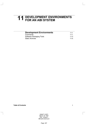 11 DEVELOPMENT ENVIRONMENTS
FOR AN ABI SYSTEM
Development Environments 11-1
Commands 11-1
Software Packaging Tools 11-3
Static Archives 11-4
Table of Contents i
DRAFT COPY
March 18, 1997
File: Cchap11
386:adm.book:sum
Page: 207
 