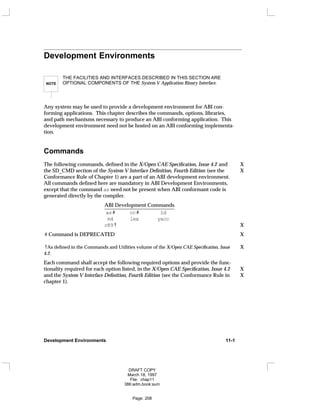 Development Environments
NOTE
THE FACILITIES AND INTERFACES DESCRIBED IN THIS SECTION ARE
OPTIONAL COMPONENTS OF THE System V Application Binary Interface.
Any system may be used to provide a development environment for ABI con-
forming applications. This chapter describes the commands, options, libraries,
and path mechanisms necessary to produce an ABI conforming application. This
development environment need not be hosted on an ABI conforming implementa-
tion.
Commands
The following commands, defined in the X/Open CAE Specification, Issue 4.2 and X
the SD_CMD section of the System V Interface Definition, Fourth Edition (see the X
Conformance Rule of Chapter 1) are a part of an ABI development environment.
All commands defined here are mandatory in ABI Development Environments,
except that the command as need not be present when ABI conformant code is
generated directly by the compiler.
ABI Development Commands
___________________________
as# cc# ld
m4 lex yacc
c89† X
# Command is DEPRECATED X
†As defined in the Commands and Utilities volume of the X/Open CAE Specification, Issue X
4.2.
Each command shall accept the following required options and provide the func-
tionality required for each option listed, in the X/Open CAE Specification, Issue 4.2 X
and the System V Interface Definition, Fourth Edition (see the Conformance Rule in X
chapter 1).
Development Environments 11-1
DRAFT COPY
March 18, 1997
File: chap11
386:adm.book:sum
Page: 208
 