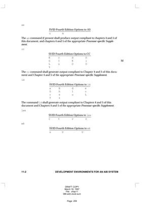 as
SVID Fourth Edition Options to AS
_
_______________________________
o m
The as command if present shall produce output compliant to chapters 4 and 5 of
this document, and chapters 4 and 5 of the appropriate Processor-specific Supple-
ment.
cc
SVID Fourth Edition Options to CC
________________________________
B c d D
G I K l M
L o O U
Y
The cc command shall generate output compliant to Chapter 4 and 5 of this docu-
ment and Chapter 4 and 5 of the appropriate Processor-specific Supplement.
ld
SVID Fourth Edition Options to ld
_______________________________
a B d e
G h l o
r s u L
Y z
The command ld shall generate output compliant to Chapters 4 and 5 of this
document and Chapters 4 and 5 of the appropriate Processor-specific Supplement.
lex
SVID Fourth Edition Options to lex
________________________________
c t v n
m4
SVID Fourth Edition Options to m4
_______________________________
s D U
11-2 DEVELOPMENT ENVIRONMENTS FOR AN ABI SYSTEM
DRAFT COPY
March 18, 1997
File: chap11
386:adm.book:sum
Page: 209
 