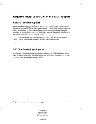 Required Interprocess Communication Support
Pseudo Terminal Support
There shall be an appropriate entry in the /dev/pts directory for each slave-side
pseudo-terminal available on the implementation. Conforming systems shall pro-
vide a minimum of 16 pseudo-terminals. The default initial state of a pseudo-
terminal, as reported by tcgetattr, shall be the same as the default initial state of
a terminal as specified in termio(BA_DEV).
NOTE
The default baud rate as specified by termio(BA_DEV) is 300 baud. As this
may be inappropriate for pseudo terminals, there are exceptions.
STREAM Based Pipe Support
Functionality for interprocess communication by way of STREAMS-based pipes
shall be supported by ABI-conforming systems. STREAMS modules connld and
pipemod must be present in support of this.
Required Interprocess Communication Support 12-3
DRAFT COPY
March 18, 1997
File: chap12
386:adm.book:sum
Page: 219
 