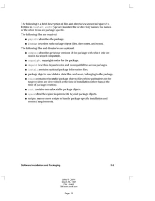 The following is a brief description of files and directories shown in Figure 2-1.
Entries in constant width type are standard file or directory names; the names
of the other items are package-specific.
The following files are required:
pkginfo: describes the package.
pkgmap: describes each package object (files, directories, and so on).
The following files and directories are optional:
compver: describes previous versions of the package with which this ver-
sion is backward compatible.
copyright: copyright notice for the package.
depend: describes dependencies and incompatibilities across packages.
install: contains optional package information files.
package objects: executables, data files, and so on, belonging to the package.
reloc: contains relocatable package objects (files whose pathnames on the
target system are determined at the time of installation rather than at the
time of package creation).
root: contains non-relocatable package objects.
space: describes space requirements beyond package objects.
scripts: zero or more scripts to handle package-specific installation and
removal requirements.
Software Installation and Packaging 2-3
DRAFT COPY
March 18, 1997
File: chap2
386:adm.book:sum
Page: 23
 