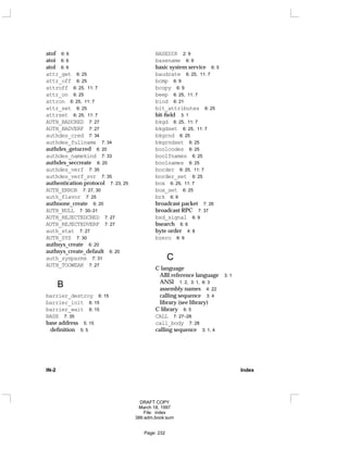 atof 6: 6
atoi 6: 6
atol 6: 6
attr_get 6: 25
attr_off 6: 25
attroff 6: 25, 11: 7
attr_on 6: 25
attron 6: 25, 11: 7
attr_set 6: 25
attrset 6: 25, 11: 7
AUTH_BADCRED 7: 27
AUTH_BADVERF 7: 27
authdes_cred 7: 34
authdes_fullname 7: 34
authdes_getucred 6: 20
authdes_namekind 7: 33
authdes_seccreate 6: 20
authdes_verf 7: 35
authdes_verf_svr 7: 35
authentication protocol 7: 23, 25
AUTH_ERROR 7: 27, 30
auth_flavor 7: 25
authnone_create 6: 20
AUTH_NULL 7: 30–31
AUTH_REJECTEDCRED 7: 27
AUTH_REJECTEDVERF 7: 27
auth_stat 7: 27
AUTH_SYS 7: 30
authsys_create 6: 20
authsys_create_default 6: 20
auth_sysparms 7: 31
AUTH_TOOWEAK 7: 27
B
barrier_destroy 6: 15
barrier_init 6: 15
barrier_wait 6: 15
BASE 7: 35
base address 5: 15
definition 5: 5
BASEDIR 2: 9
basename 6: 9
basic system service 6: 5
baudrate 6: 25, 11: 7
bcmp 6: 9
bcopy 6: 9
beep 6: 25, 11: 7
bind 6: 21
bit_attributes 6: 25
bit-field 3: 1
bkgd 6: 25, 11: 7
bkgdset 6: 25, 11: 7
bkgrnd 6: 25
bkgrndset 6: 25
boolcodes 6: 25
boolfnames 6: 25
boolnames 6: 25
border 6: 25, 11: 7
border_set 6: 25
box 6: 25, 11: 7
box_set 6: 25
brk 6: 9
broadcast packet 7: 26
broadcast RPC 7: 37
bsd_signal 6: 9
bsearch 6: 6
byte order 4: 8
bzero 6: 9
C
C language
ABI reference language 3: 1
ANSI 1: 2, 3: 1, 6: 3
assembly names 4: 22
calling sequence 3: 4
library (see library)
C library 6: 5
CALL 7: 27–28
call_body 7: 28
calling sequence 3: 1, 4
IN-2 Index
DRAFT COPY
March 18, 1997
File: index
386:adm.book:sum
Page: 232
 
