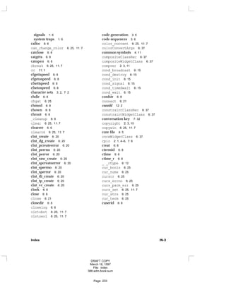 signals 1: 6
system traps 1: 6
calloc 6: 6
can_change_color 6: 25, 11: 7
catclose 6: 8
catgets 6: 8
catopen 6: 8
cbreak 6: 25, 11: 7
cc 11: 1
cfgetispeed 6: 8
cfgetospeed 6: 8
cfsetispeed 6: 8
cfsetospeed 6: 8
character sets 3: 2, 7: 2
chdir 6: 8
chgat 6: 25
chmod 6: 8
chown 6: 8
chroot 6: 8
_cleanup 6: 9
clear 6: 25, 11: 7
clearerr 6: 6
clearok 6: 25, 11: 7
clnt_create 6: 20
clnt_dg_create 6: 20
clnt_pcreateerror 6: 20
clnt_perrno 6: 20
clnt_perror 6: 20
clnt_raw_create 6: 20
clnt_spcreateerror 6: 20
clnt_sperrno 6: 20
clnt_sperror 6: 20
clnt_tli_create 6: 20
clnt_tp_create 6: 20
clnt_vc_create 6: 20
clock 6: 6
close 6: 8
close 6: 21
closedir 6: 8
closelog 6: 9
clrtobot 6: 25, 11: 7
clrtoeol 6: 25, 11: 7
code generation 3: 6
code sequences 3: 6
color_content 6: 25, 11: 7
colorConvertArgs 6: 37
common symbols 4: 11
compositeClassRec 6: 37
compositeWidgetClass 6: 37
compver 2: 3, 11
cond_broadcast 6: 15
cond_destroy 6: 15
cond_init 6: 15
cond_signal 6: 15
cond_timedwait 6: 15
cond_wait 6: 15
confstr 6: 8
connect 6: 21
connld 12: 2
constraintClassRec 6: 37
constraintWidgetClass 6: 37
conversation key 7: 32
copyright 2: 3, 10
copywin 6: 25, 11: 7
core file 4: 5
coreWidgetClass 6: 37
cpio 2: 1, 4–6, 7: 6
creat 6: 8
ctermid 6: 8
ctime 6: 6
ctime_r 6: 8
_ _ctype 6: 12
cur_bools 6: 25
cur_nums 6: 25
curscr 6: 25
curs_errno 6: 25
curs_parm_err 6: 25
curs_set 6: 25, 11: 7
cur_strs 6: 25
cur_term 6: 25
cuserid 6: 8
Index IN-3
DRAFT COPY
March 18, 1997
File: index
386:adm.book:sum
Page: 233
 