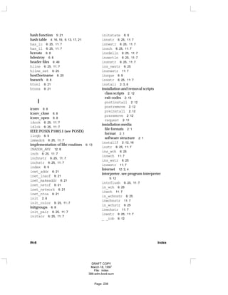 hash function 5: 21
hash table 4: 16, 19, 5: 13, 17, 21
has_ic 6: 25, 11: 7
has_il 6: 25, 11: 7
hcreate 6: 8
hdestroy 6: 8
header files 6: 46
hline 6: 25, 11: 7
hline_set 6: 25
host2netname 6: 20
hsearch 6: 8
htonl 6: 21
htons 6: 21
I
iconv 6: 8
iconv_close 6: 8
iconv_open 6: 8
idcok 6: 25, 11: 7
idlok 6: 25, 11: 7
IEEE POSIX P1003.1 (see POSIX)
ilogb 6: 9
immedok 6: 25, 11: 7
implementation of libc routines 6: 13
INADDR_ANY 12: 8
inch 6: 25, 11: 7
inchnstr 6: 25, 11: 7
inchstr 6: 25, 11: 7
index 6: 9
inet_addr 6: 21
inet_lnaof 6: 21
inet_makeaddr 6: 21
inet_netof 6: 21
inet_network 6: 21
inet_ntoa 6: 21
init 2: 8
init_color 6: 25, 11: 7
initgroups 6: 8
init_pair 6: 25, 11: 7
initscr 6: 25, 11: 7
initstate 6: 9
innstr 6: 25, 11: 7
innwstr 6: 25, 11: 7
insch 6: 25, 11: 7
insdelln 6: 25, 11: 7
insertln 6: 25, 11: 7
insnstr 6: 25, 11: 7
ins_nwstr 6: 25
insnwstr 11: 7
insque 6: 9
insstr 6: 25, 11: 7
install 2: 3, 6
installation and removal scripts
class scripts 2: 12
exit codes 2: 13
postinstall 2: 12
postremove 2: 12
preinstall 2: 12
preremove 2: 12
request 2: 11
installation media
file formats 2: 1
format 2: 1
software structure 2: 1
installf 2: 12, 16
instr 6: 25, 11: 7
ins_wch 6: 25
inswch 11: 7
ins_wstr 6: 25
inswstr 11: 7
Internet 12: 2, 4
interpreter, see program interpreter
5: 12
intrflush 6: 25, 11: 7
in_wch 6: 25
inwch 11: 7
in_wchnstr 6: 25
inwchnstr 11: 7
in_wchstr 6: 25
inwchstr 11: 7
inwstr 6: 25, 11: 7
_ _iob 6: 12
IN-8 Index
DRAFT COPY
March 18, 1997
File: index
386:adm.book:sum
Page: 238
 