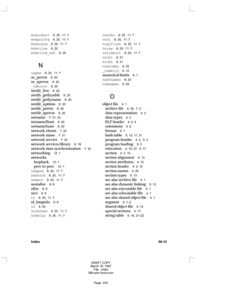 mvwinwstr 6: 25, 11: 7
mvwprintw 6: 25, 11: 7
mvwscanw 6: 25, 11: 7
mvwvline 6: 25
mvwvline_set 6: 25
N
napms 6: 25, 11: 7
nc_perror 6: 20
nc_sperror 6: 20
_nderror 6: 20
netdir_free 6: 20
netdir_getbyaddr 6: 20
netdir_getbyname 6: 20
netdir_options 6: 20
netdir_perror 6: 20
netdir_sperror 6: 20
netname 7: 31, 33
netname2host 6: 20
netname2user 6: 20
network clients 7: 22
network name 7: 31
network service 7: 22
network services library 6: 18
network time synchronization 7: 32
networking 12: 1
networks
loopback 12: 1
peer-to-peer 12: 1
newpad 6: 25, 11: 7
newterm 6: 25, 11: 7
newwin 6: 25, 11: 7
nextafter 6: 8
nftw 6: 8
nice 6: 8
nl 6: 25, 11: 7
nl_langinfo 6: 8
no 6: 25
nocbreak 6: 25, 11: 7
nodelay 6: 25, 11: 7
noecho 6: 25, 11: 7
nonl 6: 25, 11: 7
noqiflush 6: 25, 11: 7
noraw 6: 25, 11: 7
notimeout 6: 25, 11: 7
ntohl 6: 21
ntohs 6: 21
numcodes 6: 25
_numeric 6: 12
numerical limits 9: 1
numfnames 6: 25
numnames 6: 25
O
object file 4: 1
archive file 4: 24, 7: 2
data representation 4: 3
data types 4: 3
ELF header 4: 2, 4
extensions 4: 6
format 4: 1
hash table 5: 13, 17, 21
program header 4: 2, 5: 2
program loading 5: 2
relocation 4: 16, 27, 5: 17
section 4: 2, 10
section alignment 4: 13
section attributes 4: 15
section header 4: 2, 10
section names 4: 20
section types 4: 13
see also archive file 4: 1
see also dynamic linking 5: 12
see also executable file 4: 1
see also relocatable file 4: 1
see also shared object file 4: 1
segment 5: 1–2
shared object file 5: 13
special sections 4: 17
string table 4: 16, 21–22
Index IN-13
DRAFT COPY
March 18, 1997
File: index
386:adm.book:sum
Page: 243
 
