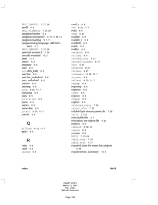 PROC_UNAVAIL 7: 27, 29
profil 6: 8
PROG_MISMATCH 7: 27, 29
program header 5: 2
program interpreter 4: 19, 5: 12–13
program loading 5: 1, 11
programming language, ABI refer-
ence 3: 1
PROG_UNAVAIL 7: 27, 29
protocol version 2 7: 24
pseudo terminal 12: 2
ptem 12: 2
ptrace 6: 8
ptsname 6: 8
putc 6: 6
putc(BA_LIB) 6: 9
putchar 6: 6
putchar_unlocked 6: 8
putc_unlocked 6: 8
putenv 6: 8
putmsg 6: 8
putp 6: 25, 11: 7
putpmsg 6: 8
puts 6: 6
pututxline 6: 9
putw 6: 8
putwc 6: 6
putwchar 6: 6
putwin 6: 25, 11: 7
pwrite 6: 8
Q
qiflush 6: 25, 11: 7
qsort 6: 6
R
raise 6: 6
rand 6: 6
random 6: 9
rand_r 6: 8
raw 6: 25, 11: 7
read 6: 8
read 6: 21
readdir 6: 8
readdir_r 6: 8
readlink 6: 8
readv 6: 8
realloc 6: 6
realpath 6: 9
re_comp 6: 9
rectObjClass 6: 37
rectObjClassRec 6: 37
recv 6: 21
recvfrom 6: 21
recvmsg 6: 21
redrawwin 6: 25, 11: 7
re_exec 6: 9
refresh 6: 25, 11: 7
regcmp 6: 9
regcomp 6: 8
regerror 6: 8
regex 6: 9
regexec 6: 8
regexp 6: 9
regfree 6: 8
rejected_reply 7: 30
reject_stat 7: 27
reliable byte stream protocols 7: 26
reloc 2: 3, 6
relocatable file 4: 1
relocation, see object file 4: 27
remove 6: 6
removef 2: 12, 16
remque 6: 9
rename 6: 6
REPLY 7: 27–28
reply_body 7: 29
reply_stat 7: 27
required sizes for some data objects
6: 46
requirements, summary 10: 5
Index IN-15
DRAFT COPY
March 18, 1997
File: index
386:adm.book:sum
Page: 245
 