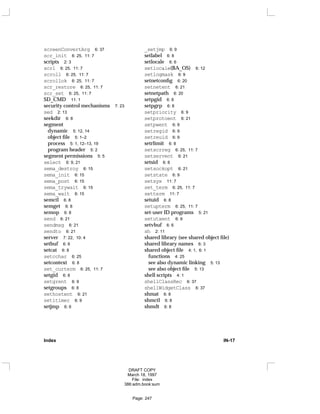 screenConvertArg 6: 37
scr_init 6: 25, 11: 7
scripts 2: 3
scrl 6: 25, 11: 7
scroll 6: 25, 11: 7
scrollok 6: 25, 11: 7
scr_restore 6: 25, 11: 7
scr_set 6: 25, 11: 7
SD_CMD 11: 1
security control mechanisms 7: 23
sed 2: 13
seekdir 6: 8
segment
dynamic 5: 12, 14
object file 5: 1–2
process 5: 1, 12–13, 19
program header 5: 2
segment permissions 5: 5
select 6: 9, 21
sema_destroy 6: 15
sema_init 6: 15
sema_post 6: 15
sema_trywait 6: 15
sema_wait 6: 15
semctl 6: 8
semget 6: 8
semop 6: 8
send 6: 21
sendmsg 6: 21
sendto 6: 21
server 7: 22, 10: 4
setbuf 6: 6
setcat 6: 8
setcchar 6: 25
setcontext 6: 8
set_curterm 6: 25, 11: 7
setgid 6: 8
setgrent 6: 9
setgroups 6: 8
sethostent 6: 21
setitimer 6: 9
setjmp 6: 6
_setjmp 6: 9
setlabel 6: 8
setlocale 6: 6
setlocale(BA_OS) 6: 12
setlogmask 6: 9
setnetconfig 6: 20
setnetent 6: 21
setnetpath 6: 20
setpgid 6: 8
setpgrp 6: 8
setpriority 6: 9
setprotoent 6: 21
setpwent 6: 9
setregid 6: 9
setreuid 6: 9
setrlimit 6: 8
setscrreg 6: 25, 11: 7
setservent 6: 21
setsid 6: 8
setsockopt 6: 21
setstate 6: 9
setsyx 11: 7
set_term 6: 25, 11: 7
setterm 11: 7
setuid 6: 8
setupterm 6: 25, 11: 7
set-user ID programs 5: 21
setutxent 6: 9
setvbuf 6: 6
sh 2: 11
shared library (see shared object file)
shared library names 6: 3
shared object file 4: 1, 6: 1
functions 4: 25
see also dynamic linking 5: 13
see also object file 5: 13
shell scripts 4: 1
shellClassRec 6: 37
shellWidgetClass 6: 37
shmat 6: 8
shmctl 6: 8
shmdt 6: 8
Index IN-17
DRAFT COPY
March 18, 1997
File: index
386:adm.book:sum
Page: 247
 