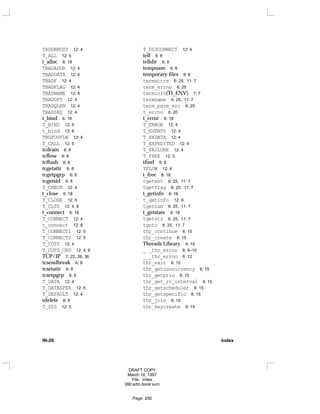 TADDRBUSY 12: 4
T_ALL 12: 5
t_alloc 6: 18
TBADADDR 12: 4
TBADDATA 12: 4
TBADF 12: 4
TBADFLAG 12: 4
TBADNAME 12: 4
TBADOPT 12: 4
TBADQLEN 12: 4
TBADSEQ 12: 4
t_bind 6: 18
T_BIND 12: 5
t_bind 12: 8
TBUFOVFLW 12: 4
T_CALL 12: 5
tcdrain 6: 8
tcflow 6: 8
tcflush 6: 8
tcgetattr 6: 8
tcgetpgrp 6: 8
tcgetsid 6: 8
T_CHECK 12: 4
t_close 6: 18
T_CLOSE 12: 5
T_CLTS 12: 4, 8
t_connect 6: 18
T_CONNECT 12: 4
t_connect 12: 8
T_CONNECT1 12: 5
T_CONNECT2 12: 5
T_COTS 12: 4
T_COTS_ORD 12: 4, 8
TCP/IP 7: 22, 26, 36
tcsendbreak 6: 8
tcsetattr 6: 8
tcsetpgrp 6: 8
T_DATA 12: 4
T_DATAXFER 12: 5
T_DEFAULT 12: 4
tdelete 6: 8
T_DIS 12: 5
T_DISCONNECT 12: 4
tell 6: 8
telldir 6: 8
tempnam 6: 8
temporary files 9: 6
termattrs 6: 25, 11: 7
term_errno 6: 25
terminfo(TI_ENV) 7: 7
termname 6: 25, 11: 7
term_parm_err 6: 25
t_errno 6: 20
t_error 6: 18
T_ERROR 12: 4
T_EVENTS 12: 4
T_EXDATA 12: 4
T_EXPEDITED 12: 4
T_FAILURE 12: 4
T_FAKE 12: 5
tfind 6: 8
TFLOW 12: 4
t_free 6: 18
tgetent 6: 25, 11: 7
tgetflag 6: 25, 11: 7
t_getinfo 6: 18
t_getinfo 12: 9
tgetnum 6: 25, 11: 7
t_getstate 6: 18
tgetstr 6: 25, 11: 7
tgoto 6: 25, 11: 7
thr_continue 6: 15
thr_create 6: 15
Threads Library 6: 15
_ _thr_errno 6: 9–10
_ _thr_errno 6: 12
thr_exit 6: 15
thr_getconcurrency 6: 15
thr_getprio 6: 15
thr_get_rr_interval 6: 15
thr_getscheduler 6: 15
thr_getspecific 6: 15
thr_join 6: 15
thr_keycreate 6: 15
IN-20 Index
DRAFT COPY
March 18, 1997
File: index
386:adm.book:sum
Page: 250
 