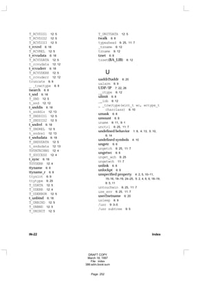 T_RCVDIS1 12: 5
T_RCVDIS2 12: 5
T_RCVDIS3 12: 5
t_rcvrel 6: 18
T_RCVREL 12: 5
t_rcvudata 6: 18
T_RCVUDATA 12: 5
t_rcvudata 12: 12
t_rcvuderr 6: 18
T_RCVUDERR 12: 5
t_rcvuderr 12: 12
truncate 6: 9
_ _trwctype 6: 9
tsearch 6: 8
t_snd 6: 18
T_SND 12: 5
t_snd 12: 12
t_snddis 6: 18
t_snddis 12: 13
T_SNDDIS1 12: 5
T_SNDDIS2 12: 5
t_sndrel 6: 18
T_SNDREL 12: 5
t_sndrel 12: 13
t_sndudata 6: 18
T_SNDUDATA 12: 5
t_sndudata 12: 13
TSTATECHNG 12: 4
T_SUCCESS 12: 4
t_sync 6: 18
TSYSERR 12: 4
ttyname 6: 8
ttyname_r 6: 8
ttyslot 6: 9
ttytype 6: 25
T_UDATA 12: 5
T_UDERR 12: 4
T_UDERROR 12: 5
t_unbind 6: 18
T_UNBIND 12: 5
T_UNBND 12: 5
T_UNINIT 12: 5
T_UNITDATA 12: 5
twalk 6: 8
typeahead 6: 25, 11: 7
_tzname 6: 12
tzname 6: 12
tzset 6: 8
tzset(BA_LIB) 6: 12
U
uaddr2taddr 6: 20
ualarm 6: 9
UDP/IP 7: 22, 26
__ctype 6: 12
ulimit 6: 8
__iob 6: 12
_ _trwctype(wint_t wc, wctype_t
charclass) 6: 10
umask 6: 8
umount 6: 8
uname 6: 11, 9: 1
unctrl 6: 25, 11: 7
undefined behavior 1: 8, 4: 13, 5: 10,
6: 14
undefined symbols 4: 10
ungetc 6: 6
ungetch 6: 25, 11: 7
ungetwc 6: 6
unget_wch 6: 25
ungetwch 11: 7
unlink 6: 8
unlockpt 6: 8
unspecified property 4: 2, 5, 10–11,
15–16, 18–19, 24–25, 5: 2, 4, 6, 9, 18–19,
6: 5, 11
untouchwin 6: 25, 11: 7
use_env 6: 25, 11: 7
user2netname 6: 20
usleep 6: 9
/usr 9: 3–5
/usr subtree 9: 5
IN-22 Index
DRAFT COPY
March 18, 1997
File: index
386:adm.book:sum
Page: 252
 