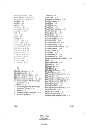 wmShellClassRec 6: 37
wmShellWidgetClass 6: 37
wnoutrefresh 6: 25, 11: 7
wordexp 6: 8
wordfree 6: 8
wprintf 6: 6
wprintw 6: 25, 11: 7
wredrawln 6: 25, 11: 7
wrefresh 6: 25, 11: 7
write 6: 8
write 6: 21
writev 6: 8
wscanf 6: 6
wscanw 6: 25, 11: 7
wscrl 6: 25, 11: 7
wsetscrreg 6: 25, 11: 7
wstandend 6: 25, 11: 7
wstandout 6: 25, 11: 7
wsyncdown 6: 25, 11: 7
wsyncup 6: 25, 11: 7
wtimeout 6: 25, 11: 7
wtouchln 6: 25, 11: 7
wunctrl 6: 25
wvline 6: 25, 11: 7
wvline_set 6: 25
X
X Toolkit Intrinsics 6: 1, 34
X toolkit intrinsics 10: 3
X Toolkit Intrinsics Library 6: 34
X Window System 1: 2, 6: 1, 26
X Window System Library 1: 5, 6: 26
X11 Nonrectangular Window Shape
Extension 10: 3
interface 10: 1
X11 Nonrectangular Window Shape
Extension Library 6: 33
X11 protocol 10: 2
X11 Toolkit Intrinsics, interface 10: 1
X11 Window System 9: 5
interface 10: 1
overview 10: 2
XActivateScreenSaver 6: 31
XAddExtension 6: 31
XAddHost 6: 31
XAddHosts 6: 31
XAddPixel 6: 31
XAddToExtensionList 6: 31
XAddToSaveSet 6: 31
XAllocClassHint 6: 31
XAllocColor 6: 31
XAllocColorCells 6: 31
XAllocColorPlanes 6: 31
XAllocIconSize 6: 31
XAllocNamedColor 6: 31
XAllocSizeHints 6: 31
XAllocStandardColormap 6: 31
XAllocWMHints 6: 31
XAllowEvents 6: 31
XAllPlanes 6: 31
XAutoRepeatOff 6: 31
XAutoRepeatOn 6: 31
XBaseFontNameListOfFontSet 6: 31
XBell 6: 31
XBitmapBitOrder 6: 31
XBitmapPad 6: 31
XBitmapUnit 6: 31
XBlackPixel 6: 31
XBlackPixelOfScreen 6: 31
XCellsOfScreen 6: 31
XChangeActivePointerGrab 6: 31
XChangeGC 6: 31
XChangeKeyboardControl 6: 31
XChangeKeyboardMapping 6: 31
XChangePointerControl 6: 31
XChangeProperty 6: 31
XChangeSaveSet 6: 31
XChangeWindowAttributes 6: 31
XCheckIfEvent 6: 31
XCheckMaskEvent 6: 31
XCheckTypedEvent 6: 31
XCheckTypedWindowEvent 6: 31
Index IN-25
DRAFT COPY
March 18, 1997
File: index
386:adm.book:sum
Page: 255
 