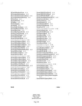 XCheckWindowEvent 6: 31
XCirculateSubwindows 6: 31
XCirculateSubwindowsDown 6: 31
XCirculateSubwindowsUp 6: 31
XClearArea 6: 31
XClearWindow 6: 31
XClipBox 6: 31
XCloseDisplay 6: 31
XCloseIM 6: 31
XcmsAddColorSpace 6: 31
XcmsAddFunctionSet 6: 31
XcmsAllocColor 6: 31
XcmsAllocNamedColor 6: 31
XcmsCCCofColormap 6: 31
XcmsCIELabClipab 6: 31
XcmsCIELabClipL 6: 31
XcmsCIELabClipLab 6: 31
XcmsCIELabColorSpace 6: 32
XcmsCIELabQueryMaxC 6: 31
XcmsCIELabQueryMaxL 6: 31
XcmsCIELabQueryMaxLC 6: 31
XcmsCIELabQueryMinL 6: 31
XcmsCIELabToCIEXYZ 6: 31
XcmsCIELabWhiteShiftColors 6: 31
XcmsCIELuvClipL 6: 31
XcmsCIELuvClipLuv 6: 31
XcmsCIELuvClipuv 6: 31
XcmsCIELuvColorSpace 6: 32
XcmsCIELuvQueryMaxC 6: 31
XcmsCIELuvQueryMaxL 6: 31
XcmsCIELuvQueryMaxLC 6: 31
XcmsCIELuvQueryMinL 6: 31
XcmsCIELuvToCIEuvY 6: 31
XcmsCIELuvWhiteShiftColors 6: 31
XcmsCIEuvYColorSpace 6: 32
XcmsCIEuvYToCIELuv 6: 31
XcmsCIEuvYToCIEXYZ 6: 31
XcmsCIEuvYToTekHVC 6: 31
XcmsCIExyYColorSpace 6: 32
XcmsCIExyYToCIEXYZ 6: 31
XcmsCIEXYZColorSpace 6: 32
XcmsCIEXYZToCIELab 6: 31
XcmsCIEXYZToCIEuvY 6: 31
XcmsCIEXYZToCIExyY 6: 31
XcmsCIEXYZToRGBi 6: 31
XcmsClientWhitePointOfCCC 6: 31
XcmsConvertColors 6: 31
XcmsCreateCCC 6: 31
XcmsDefaultCCC 6: 31
XcmsDisplayOfCCC 6: 31
XcmsFormatOfPrefix 6: 31
XcmsFreeCCC 6: 31
XcmsLinearRGBFunctionSet 6: 32
XcmsLookupColor 6: 31
XcmsPrefixOfFormat 6: 31
XcmsQueryBlack 6: 31
XcmsQueryBlue 6: 31
XcmsQueryColor 6: 31
XcmsQueryColors 6: 31
XcmsQueryGreen 6: 31
XcmsQueryRed 6: 31
XcmsQueryWhite 6: 31
XcmsRGBColorSpace 6: 32
XcmsRGBiColorSpace 6: 32
XcmsRGBiToCIEXYZ 6: 31
XcmsRGBiToRGB 6: 31
XcmsRGBToRGBi 6: 31
XcmsScreenNumberOfCCC 6: 31
XcmsScreenWhitePointOfCCC 6: 31
XcmsSetCompressionProc 6: 31
XcmsSetWhiteAdjustProc 6: 31
XcmsSetWhitePoint 6: 31
XcmsStoreColor 6: 31
XcmsStoreColors 6: 31
XcmsTekHVCCColorSpace 6: 32
XcmsTekHVCClipC 6: 31
XcmsTekHVCClipV 6: 31
XcmsTekHVCClipVC 6: 31
XcmsTekHVCQueryMaxC 6: 31
XcmsTekHVCQueryMaxV 6: 31
XcmsTekHVCQueryMaxVC 6: 31
XcmsTekHVCQueryMaxVSamples
6: 31
XcmsTekHVCQueryMinV 6: 31
IN-26 Index
DRAFT COPY
March 18, 1997
File: index
386:adm.book:sum
Page: 256
 
