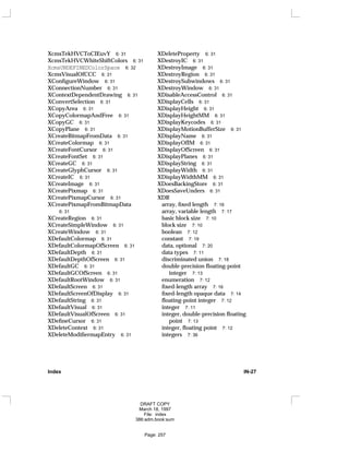 XcmsTekHVCToCIEuvY 6: 31
XcmsTekHVCWhiteShiftColors 6: 31
XcmsUNDEFINEDColorSpace 6: 32
XcmsVisualOfCCC 6: 31
XConfigureWindow 6: 31
XConnectionNumber 6: 31
XContextDependentDrawing 6: 31
XConvertSelection 6: 31
XCopyArea 6: 31
XCopyColormapAndFree 6: 31
XCopyGC 6: 31
XCopyPlane 6: 31
XCreateBitmapFromData 6: 31
XCreateColormap 6: 31
XCreateFontCursor 6: 31
XCreateFontSet 6: 31
XCreateGC 6: 31
XCreateGlyphCursor 6: 31
XCreateIC 6: 31
XCreateImage 6: 31
XCreatePixmap 6: 31
XCreatePixmapCursor 6: 31
XCreatePixmapFromBitmapData
6: 31
XCreateRegion 6: 31
XCreateSimpleWindow 6: 31
XCreateWindow 6: 31
XDefaultColormap 6: 31
XDefaultColormapOfScreen 6: 31
XDefaultDepth 6: 31
XDefaultDepthOfScreen 6: 31
XDefaultGC 6: 31
XDefaultGCOfScreen 6: 31
XDefaultRootWindow 6: 31
XDefaultScreen 6: 31
XDefaultScreenOfDisplay 6: 31
XDefaultString 6: 31
XDefaultVisual 6: 31
XDefaultVisualOfScreen 6: 31
XDefineCursor 6: 31
XDeleteContext 6: 31
XDeleteModifiermapEntry 6: 31
XDeleteProperty 6: 31
XDestroyIC 6: 31
XDestroyImage 6: 31
XDestroyRegion 6: 31
XDestroySubwindows 6: 31
XDestroyWindow 6: 31
XDisableAccessControl 6: 31
XDisplayCells 6: 31
XDisplayHeight 6: 31
XDisplayHeightMM 6: 31
XDisplayKeycodes 6: 31
XDisplayMotionBufferSize 6: 31
XDisplayName 6: 31
XDisplayOfIM 6: 31
XDisplayOfScreen 6: 31
XDisplayPlanes 6: 31
XDisplayString 6: 31
XDisplayWidth 6: 31
XDisplayWidthMM 6: 31
XDoesBackingStore 6: 31
XDoesSaveUnders 6: 31
XDR
array, fixed length 7: 16
array, variable length 7: 17
basic block size 7: 10
block size 7: 10
boolean 7: 12
constant 7: 19
data, optional 7: 20
data types 7: 11
discriminated union 7: 18
double-precision floating-point
integer 7: 13
enumeration 7: 12
fixed-length array 7: 16
fixed-length opaque data 7: 14
floating-point integer 7: 12
integer 7: 11
integer, double-precision floating
point 7: 13
integer, floating point 7: 12
integers 7: 36
Index IN-27
DRAFT COPY
March 18, 1997
File: index
386:adm.book:sum
Page: 257
 