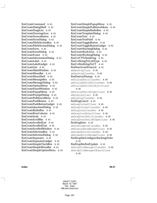 XmCreateCommand 6: 43
XmCreateDialogShell 6: 43
XmCreateDragIcon 6: 43
XmCreateDrawingArea 6: 43
XmCreateDrawnButton 6: 43
XmCreateErrorDialog 6: 43
XmCreateFileSelectionBox 6: 43
XmCreateFileSelectionDialog 6: 43
XmCreateForm 6: 43
XmCreateFormDialog 6: 43
XmCreateFrame 6: 43
XmCreateInformationDialog 6: 43
XmCreateLabel 6: 43
XmCreateLabelGadget 6: 43
XmCreateList 6: 43
XmCreateMainWindow 6: 43
XmCreateMenuBar 6: 43
XmCreateMenuShell 6: 43
XmCreateMessageBox 6: 43
XmCreateMessageDialog 6: 43
XmCreateOptionMenu 6: 43
XmCreatePanedWindow 6: 43
XmCreatePopupMenu 6: 43
XmCreatePromptDialog 6: 43
XmCreatePulldownMenu 6: 43
XmCreatePushButton 6: 43
XmCreatePushButtonGadget 6: 43
XmCreateQuestionDialog 6: 43
XmCreateRadioBox 6: 43
XmCreateRowColumn 6: 43
XmCreateScale 6: 43
XmCreateScrollBar 6: 43
XmCreateScrolledList 6: 43
XmCreateScrolledText 6: 43
XmCreateScrolledWindow 6: 43
XmCreateSelectionBox 6: 43
XmCreateSelectionDialog 6: 43
XmCreateSeparator 6: 43
XmCreateSeparatorGadget 6: 43
XmCreateSimpleCheckBox 6: 43
XmCreateSimpleMenuBar 6: 43
XmCreateSimpleOptionMenu 6: 43
XmCreateSimplePopupMenu 6: 43
XmCreateSimplePulldownMenu 6: 43
XmCreateSimpleRadioBox 6: 43
XmCreateTemplateDialog 6: 43
XmCreateText 6: 43
XmCreateTextField 6: 43
XmCreateToggleButton 6: 43
XmCreateToggleButtonGadget 6: 43
XmCreateWarningDialog 6: 43
XmCreateWorkArea 6: 43
XmCreateWorkingDialog 6: 43
XmCvtCTToXmString 6: 43
XmCvtStringToUnitType 6: 43
XmCvtXmStringToCT 6: 43
XmDeactivateProtocol 6: 43
xmDesktopClass 6: 45
xmDesktopClassRec 6: 45
XmDestroyPixmap 6: 43
xmDialogShellClassRec 6: 45
xmDialogShellExtClassRec 6: 45
xmDialogShellExtObjectClass
6: 45
xmDialogShellWidgetClass 6: 45
xmDisplayClass 6: 45
xmDisplayClassRec 6: 45
XmDragCancel 6: 43
xmDragContextClass 6: 45
xmDragContextClassRec 6: 45
xmDragIconClassRec 6: 45
xmDragIconObjectClass 6: 45
xmDragOverShellClassRec 6: 45
xmDragOverShellWidgetClass 6: 45
XmDragStart 6: 43
xmDrawingAreaClassRec 6: 45
xmDrawingAreaWidgetClass 6: 45
xmDrawnButtonClassRec 6: 45
xmDrawnButtonWidgetClass 6: 45
XmDropSiteConfigureStackingOrder
6: 43
XmDropSiteEndUpdate 6: 43
xmDropSiteManagerClassRec 6: 45
xmDropSiteManagerObjectClass
6: 45
Index IN-31
DRAFT COPY
March 18, 1997
File: index
386:adm.book:sum
Page: 261
 