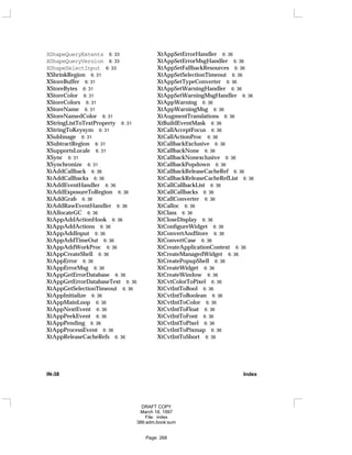 XShapeQueryExtents 6: 33
XShapeQueryVersion 6: 33
XShapeSelectInput 6: 33
XShrinkRegion 6: 31
XStoreBuffer 6: 31
XStoreBytes 6: 31
XStoreColor 6: 31
XStoreColors 6: 31
XStoreName 6: 31
XStoreNamedColor 6: 31
XStringListToTextProperty 6: 31
XStringToKeysym 6: 31
XSubImage 6: 31
XSubtractRegion 6: 31
XSupportsLocale 6: 31
XSync 6: 31
XSynchronize 6: 31
XtAddCallback 6: 36
XtAddCallbacks 6: 36
XtAddEventHandler 6: 36
XtAddExposureToRegion 6: 36
XtAddGrab 6: 36
XtAddRawEventHandler 6: 36
XtAllocateGC 6: 36
XtAppAddActionHook 6: 36
XtAppAddActions 6: 36
XtAppAddInput 6: 36
XtAppAddTimeOut 6: 36
XtAppAddWorkProc 6: 36
XtAppCreateShell 6: 36
XtAppError 6: 36
XtAppErrorMsg 6: 36
XtAppGetErrorDatabase 6: 36
XtAppGetErrorDatabaseText 6: 36
XtAppGetSelectionTimeout 6: 36
XtAppInitialize 6: 36
XtAppMainLoop 6: 36
XtAppNextEvent 6: 36
XtAppPeekEvent 6: 36
XtAppPending 6: 36
XtAppProcessEvent 6: 36
XtAppReleaseCacheRefs 6: 36
XtAppSetErrorHandler 6: 36
XtAppSetErrorMsgHandler 6: 36
XtAppSetFallbackResources 6: 36
XtAppSetSelectionTimeout 6: 36
XtAppSetTypeConverter 6: 36
XtAppSetWarningHandler 6: 36
XtAppSetWarningMsgHandler 6: 36
XtAppWarning 6: 36
XtAppWarningMsg 6: 36
XtAugmentTranslations 6: 36
XtBuildEventMask 6: 36
XtCallAcceptFocus 6: 36
XtCallActionProc 6: 36
XtCallbackExclusive 6: 36
XtCallbackNone 6: 36
XtCallbackNonexclusive 6: 36
XtCallbackPopdown 6: 36
XtCallbackReleaseCacheRef 6: 36
XtCallbackReleaseCacheRefList 6: 36
XtCallCallbackList 6: 36
XtCallCallbacks 6: 36
XtCallConverter 6: 36
XtCalloc 6: 36
XtClass 6: 36
XtCloseDisplay 6: 36
XtConfigureWidget 6: 36
XtConvertAndStore 6: 36
XtConvertCase 6: 36
XtCreateApplicationContext 6: 36
XtCreateManagedWidget 6: 36
XtCreatePopupShell 6: 36
XtCreateWidget 6: 36
XtCreateWindow 6: 36
XtCvtColorToPixel 6: 36
XtCvtIntToBool 6: 36
XtCvtIntToBoolean 6: 36
XtCvtIntToColor 6: 36
XtCvtIntToFloat 6: 36
XtCvtIntToFont 6: 36
XtCvtIntToPixel 6: 36
XtCvtIntToPixmap 6: 36
XtCvtIntToShort 6: 36
IN-38 Index
DRAFT COPY
March 18, 1997
File: index
386:adm.book:sum
Page: 268
 