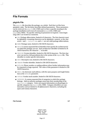 File Formats
pkginfo File
The pkginfo file describes the package, as a whole. Each line is of the form
parameter=value. The list below describes defined parameters. These parameters
can be retrieved via pkginfo(AS_CMD) and/or have a specific meaning to the
package installation and removal commands (pkgadd(AS_CMD) and
pkgrm(AS_CMD)). No specific ordering of parameters is required. Lines begin-
ning with # are treated as comments.
PKG: Package abbreviation, limited to 9 characters. The first character must
be alphabetic; remaining characters can be alphabetic, numeric, or the char-
acters + and -. install, new, and all are not valid package abbreviations.
NAME: Package name, limited to 256 ASCII characters.
ARCH: A comma-separated list of identifiers that specify the architecture(s)
on which the package can run. Each architecture identifier is limited to 16
ASCII characters; the character ’,’ is invalid.
VERSION: Version identifier, limited to 256 ASCII characters. The first char-
acter can not be a left parenthesis due to the syntax of the depend file. This
identifier is vendor-specific information.
DESC: Descriptive text, limited to 256 ASCII characters.
VENDOR: Vendor identifier, limited to 256 ASCII characters.
HOTLINE: Phone number or mailing address where further information may
be requested or bugs reported. The value of this parameter is limited to 256
ASCII characters.
EMAIL: An electronic mail address, with the same purpose and length limita-
tion as the HOTLINE parameter.
VSTOCK: Vendor stock number, limited to 256 ASCII characters.
CATEGORY: A comma-separated list of categories to which the package
belongs. Add-on software packages must state their membership in the
application category. Users can request information on all packages in
specific categories via pkginfo(AS_CMD). Category identifiers are case-
insensitive and are limited to 16 alphanumeric characters, excluding the
space and comma characters.
File Formats 2-7
DRAFT COPY
March 18, 1997
File: chap2
386:adm.book:sum
Page: 27
 