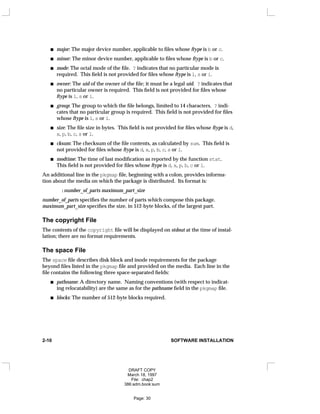 major: The major device number, applicable to files whose ftype is b or c.
minor: The minor device number, applicable to files whose ftype is b or c.
mode: The octal mode of the file. ? indicates that no particular mode is
required. This field is not provided for files whose ftype is l, s or i.
owner: The uid of the owner of the file; it must be a legal uid. ? indicates that
no particular owner is required. This field is not provided for files whose
ftype is l, s or i.
group: The group to which the file belongs, limited to 14 characters. ? indi-
cates that no particular group is required. This field is not provided for files
whose ftype is l, s or i.
size: The file size in bytes. This field is not provided for files whose ftype is d,
x, p, b, c, s or l.
cksum: The checksum of the file contents, as calculated by sum. This field is
not provided for files whose ftype is d, x, p, b, c, s or l.
modtime: The time of last modification as reported by the function stat.
This field is not provided for files whose ftype is d, x, p, b, c or l.
An additional line in the pkgmap file, beginning with a colon, provides informa-
tion about the media on which the package is distributed. Its format is:
:number_of_parts maximum_part_size
number_of_parts specifies the number of parts which compose this package.
maximum_part_size specifies the size, in 512-byte blocks, of the largest part.
The copyright File
The contents of the copyright file will be displayed on stdout at the time of instal-
lation; there are no format requirements.
The space File
The space file describes disk block and inode requirements for the package
beyond files listed in the pkgmap file and provided on the media. Each line in the
file contains the following three space-separated fields:
pathname: A directory name. Naming conventions (with respect to indicat-
ing relocatability) are the same as for the pathname field in the pkgmap file.
blocks: The number of 512-byte blocks required.
2-10 SOFTWARE INSTALLATION
DRAFT COPY
March 18, 1997
File: chap2
386:adm.book:sum
Page: 30
 