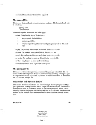 inodes: The number of distinct files required.
The depend File
The depend file describes dependencies across packages. The format of each entry
is as follows:
type pkg name
(arch)version
The following field definitions and rules apply:
type: Describes the type of dependency:
P a prerequisite for installation
I an incompatibility
R reverse dependency (the referenced package depends on this pack-
age)
pkg: The package abbreviation, as defined in the pkginfo file.
name: The package name, as defined in the pkginfo file.
arch: The package architecture, as defined in the pkginfo file.
version: The package version, as defined in the pkginfo file.
There may be zero or more (arch)version lines.
(arch)version lines must begin with white space.
The compver File
The compver file specifies previous versions of the package with which this ver-
sion is backward compatible. It is used for dependency checking across packages,
in conjunction with the depend file. It consists of version identifiers, as defined in
the pkginfo file, one per line.
Installation and Removal Scripts
This section describes installation and removal scripts that may be provided by a
package to meet package-specific needs. Scripts are executed by the command sh
and therefore must be either shell scripts or executable programs. In the case of
recovery from an interrupted installation they may be re-executed; they should be
written so that multiple invocations produce the same results as a single invoca-
tion.
File Formats 2-11
DRAFT COPY
March 18, 1997
File: chap2
386:adm.book:sum
Page: 31
 
