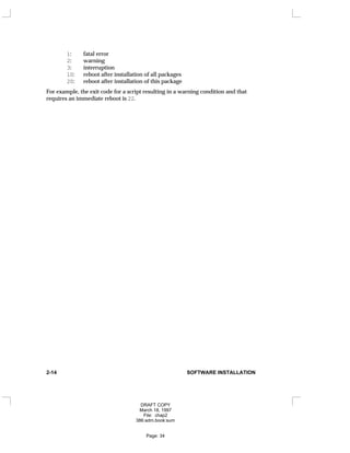 1: fatal error
2: warning
3: interruption
10: reboot after installation of all packages
20: reboot after installation of this package
For example, the exit code for a script resulting in a warning condition and that
requires an immediate reboot is 22.
2-14 SOFTWARE INSTALLATION
DRAFT COPY
March 18, 1997
File: chap2
386:adm.book:sum
Page: 34
 