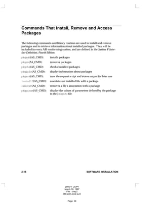 Commands That Install, Remove and Access
Packages
The following commands and library routines are used to install and remove
packages and to retrieve information about installed packages. They will be
included in every ABI-conforming system, and are defined in the System V Inter-
face Definition, Fourth Edition.
pkgadd(AS_CMD): installs packages
pkgrm(AS_CMD): removes packages
pkgchk(AS_CMD): checks installed packages
pkginfo(AS_CMD): display information about packages
pkgask(AS_CMD): runs the request script and stores output for later use
installf(AS_CMD): associates an installed file with a package
removef(AS_CMD): removes a file’s association with a package
pkgparam(AS_CMD): display the values of parameters defined by the package
in the pkginfo file
2-16 SOFTWARE INSTALLATION
DRAFT COPY
March 18, 1997
File: chap2
386:adm.book:sum
Page: 36
 