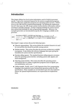 Introduction
This chapter defines low-level system information, much of which is processor-
specific. It gives the constraints imposed by the system on application programs,
and it describes how application programs use operating system services. ANSI C
serves as the ABI reference programming language. By defining the implementa-
tion of C data types, the ABI can give precise system interface information without
resorting to assembly language. Giving C language bindings for system services
does not preclude bindings for other programming languages. Moreover, the
examples given here are not intended to specify the C language available on the
processor.
NOTE
According to ANSI C, a bit-field may have type int, unsigned int, or
signed int. The C language used in this ABI allows bit-fields of type char,
short, int, and long (plus their signed and unsigned variants), and of
type enum.
This chapter’s major sections discuss the following topics.
Character representations. This section defines the standard character set used
for external files that should be portable among systems.
Machine interface. This section describes the processor architecture available
to programs. It also defines the reference language data types, giving the
foundation for system interface specifications.
Function calling sequence. The standard function calling sequence accommo-
dates the operating system interface, including system calls, signals, and
stack management.
Operating system interface. This section describes the operating system
mechanisms that are visible to application programs (such as signals, pro-
cess initialization, and so on).
Coding examples. Finally, some C code fragments show how programming
languages may implement some fundamental operations under the ABI
specifications. These examples are not intended to give the only implemen-
tations, the optimal implementations, nor requirements for implementa-
tions.
Introduction 3-1
DRAFT COPY
March 18, 1997
File: chap3
386:adm.book:sum
Page: 38
 
