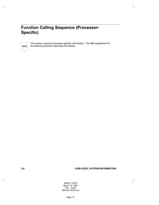 Function Calling Sequence (Processor-
Specific)
NOTE
This section requires processor-specific information. The ABI supplement for
the desired processor describes the details.
3-4 LOW-LEVEL SYSTEM INFORMATION
DRAFT COPY
March 18, 1997
File: chap3
386:adm.book:sum
Page: 41
 