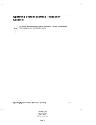Operating System Interface (Processor-
Specific)
NOTE
This section requires processor-specific information. The ABI supplement for
the desired processor describes the details.
Operating System Interface (Processor-Specific) 3-5
DRAFT COPY
March 18, 1997
File: chap3
386:adm.book:sum
Page: 42
 
