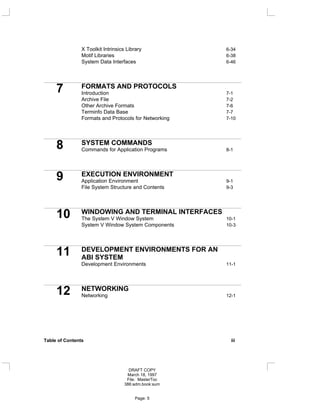 X Toolkit Intrinsics Library 6-34
Motif Libraries 6-38
System Data Interfaces 6-46
7 FORMATS AND PROTOCOLS
Introduction 7-1
Archive File 7-2
Other Archive Formats 7-6
Terminfo Data Base 7-7
Formats and Protocols for Networking 7-10
8 SYSTEM COMMANDS
Commands for Application Programs 8-1
9 EXECUTION ENVIRONMENT
Application Environment 9-1
File System Structure and Contents 9-3
10 WINDOWING AND TERMINAL INTERFACES
The System V Window System 10-1
System V Window System Components 10-3
11 DEVELOPMENT ENVIRONMENTS FOR AN
ABI SYSTEM
Development Environments 11-1
12 NETWORKING
Networking 12-1
Table of Contents iii
DRAFT COPY
March 18, 1997
File: MasterToc
386:adm.book:sum
Page: 5
 