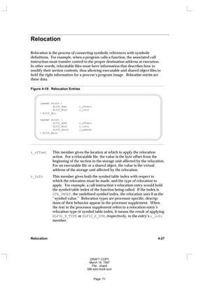 Relocation
Relocation is the process of connecting symbolic references with symbolic
definitions. For example, when a program calls a function, the associated call
instruction must transfer control to the proper destination address at execution.
In other words, relocatable files must have information that describes how to
modify their section contents, thus allowing executable and shared object files to
hold the right information for a process’s program image. Relocation entries are
these data.
Figure 4-19: Relocation Entries
typedef struct {
Elf32_Addr r_offset;
Elf32_Word r_info;
} Elf32_Rel;
typedef struct {
Elf32_Addr r_offset;
Elf32_Word r_info;
Elf32_Sword r_addend;
} Elf32_Rela;
r_offset This member gives the location at which to apply the relocation
action. For a relocatable file, the value is the byte offset from the
beginning of the section to the storage unit affected by the relocation.
For an executable file or a shared object, the value is the virtual
address of the storage unit affected by the relocation.
r_info This member gives both the symbol table index with respect to
which the relocation must be made, and the type of relocation to
apply. For example, a call instruction’s relocation entry would hold
the symbol table index of the function being called. If the index is
STN_UNDEF, the undefined symbol index, the relocation uses 0 as the
‘‘symbol value.’’ Relocation types are processor-specific; descrip-
tions of their behavior appear in the processor supplement. When
the text in the processor supplement refers to a relocation entry’s
relocation type or symbol table index, it means the result of applying
ELF32_R_TYPE or ELF32_R_SYM, respectively, to the entry’s r_info
member.
Relocation 4-27
DRAFT COPY
March 18, 1997
File: chap4
386:adm.book:sum
Page: 71
 