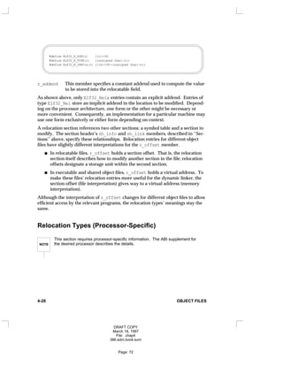 #define ELF32_R_SYM(i) ((i)>>8)
#define ELF32_R_TYPE(i) ((unsigned char)(i))
#define ELF32_R_INFO(s,t) (((s)<<8)+(unsigned char)(t))
r_addend This member specifies a constant addend used to compute the value
to be stored into the relocatable field.
As shown above, only Elf32_Rela entries contain an explicit addend. Entries of
type Elf32_Rel store an implicit addend in the location to be modified. Depend-
ing on the processor architecture, one form or the other might be necessary or
more convenient. Consequently, an implementation for a particular machine may
use one form exclusively or either form depending on context.
A relocation section references two other sections: a symbol table and a section to
modify. The section header’s sh_info and sh_link members, described in ‘‘Sec-
tions’’ above, specify these relationships. Relocation entries for different object
files have slightly different interpretations for the r_offset member.
In relocatable files, r_offset holds a section offset. That is, the relocation
section itself describes how to modify another section in the file; relocation
offsets designate a storage unit within the second section.
In executable and shared object files, r_offset holds a virtual address. To
make these files’ relocation entries more useful for the dynamic linker, the
section offset (file interpretation) gives way to a virtual address (memory
interpretation).
Although the interpretation of r_offset changes for different object files to allow
efficient access by the relevant programs, the relocation types’ meanings stay the
same.
Relocation Types (Processor-Specific)
NOTE
This section requires processor-specific information. The ABI supplement for
the desired processor describes the details.
4-28 OBJECT FILES
DRAFT COPY
March 18, 1997
File: chap4
386:adm.book:sum
Page: 72
 