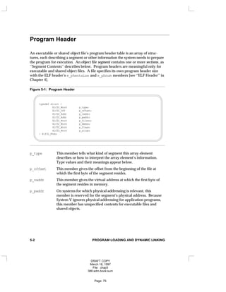 Program Header
An executable or shared object file’s program header table is an array of struc-
tures, each describing a segment or other information the system needs to prepare
the program for execution. An object file segment contains one or more sections, as
‘‘Segment Contents’’ describes below. Program headers are meaningful only for
executable and shared object files. A file specifies its own program header size
with the ELF header’s e_phentsize and e_phnum members [see ‘‘ELF Header’’ in
Chapter 4].
Figure 5-1: Program Header
typedef struct {
Elf32_Word p_type;
Elf32_Off p_offset;
Elf32_Addr p_vaddr;
Elf32_Addr p_paddr;
Elf32_Word p_filesz;
Elf32_Word p_memsz;
Elf32_Word p_flags;
Elf32_Word p_align;
} Elf32_Phdr;
p_type This member tells what kind of segment this array element
describes or how to interpret the array element’s information.
Type values and their meanings appear below.
p_offset This member gives the offset from the beginning of the file at
which the first byte of the segment resides.
p_vaddr This member gives the virtual address at which the first byte of
the segment resides in memory.
p_paddr On systems for which physical addressing is relevant, this
member is reserved for the segment’s physical address. Because
System V ignores physical addressing for application programs,
this member has unspecified contents for executable files and
shared objects.
5-2 PROGRAM LOADING AND DYNAMIC LINKING
DRAFT COPY
March 18, 1997
File: chap5
386:adm.book:sum
Page: 75
 